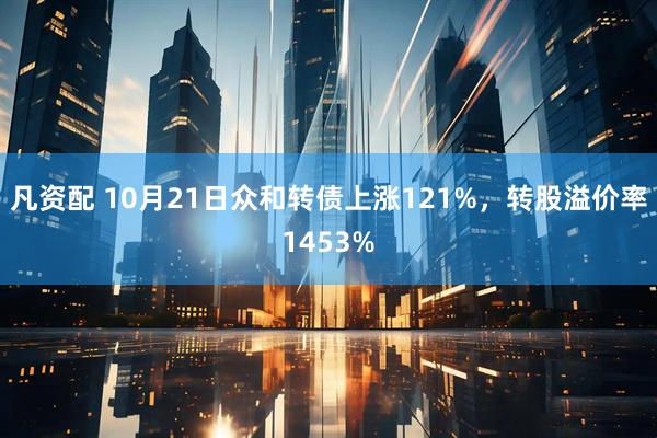 凡资配 10月21日众和转债上涨121%，转股溢价率1453%