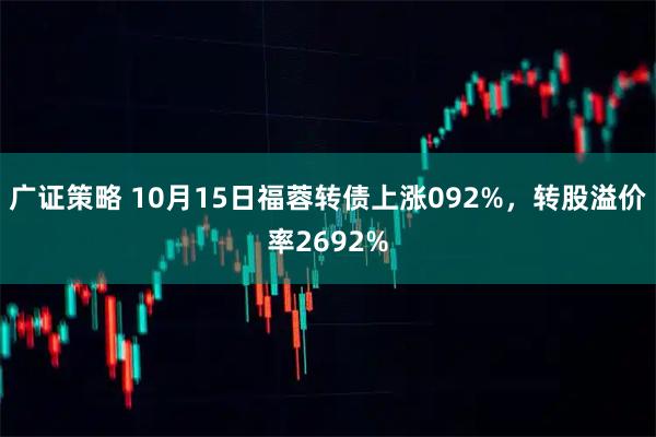 广证策略 10月15日福蓉转债上涨092%，转股溢价率2692%