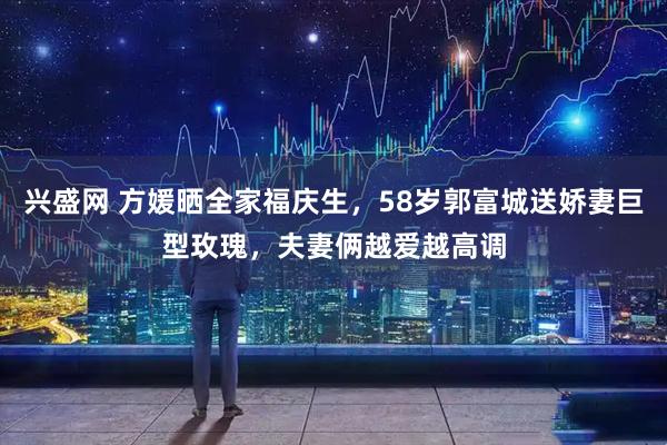 兴盛网 方媛晒全家福庆生，58岁郭富城送娇妻巨型玫瑰，夫妻俩越爱越高调