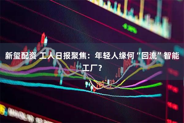 新玺配资 工人日报聚焦：年轻人缘何“回流”智能工厂？