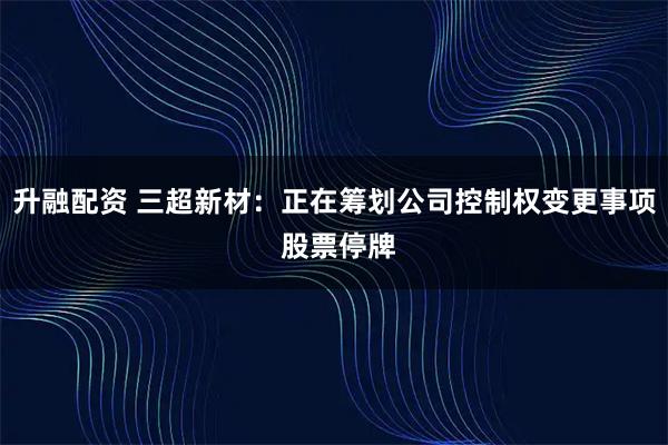 升融配资 三超新材：正在筹划公司控制权变更事项 股票停牌