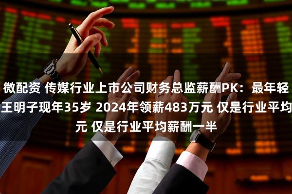 微配资 传媒行业上市公司财务总监薪酬PK：最年轻财务总监王明子现年35岁 2024年领薪483万元 仅是行业平均薪酬一半