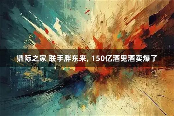 鼎际之家 联手胖东来, 150亿酒鬼酒卖爆了