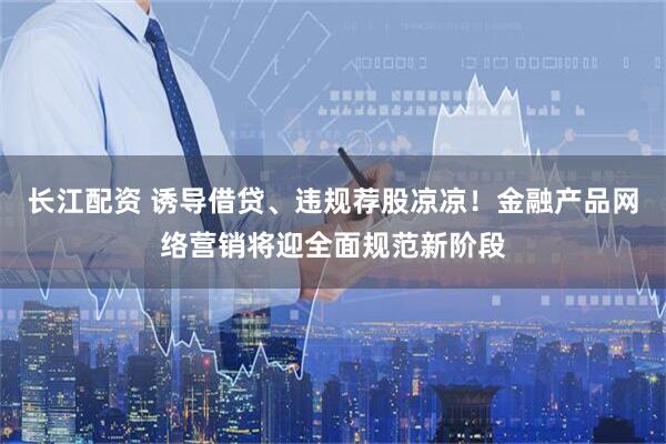 长江配资 诱导借贷、违规荐股凉凉！金融产品网络营销将迎全面规范新阶段