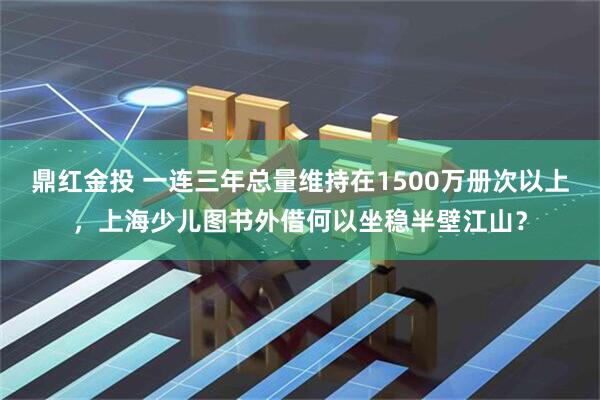 鼎红金投 一连三年总量维持在1500万册次以上，上海少儿图书外借何以坐稳半壁江山？