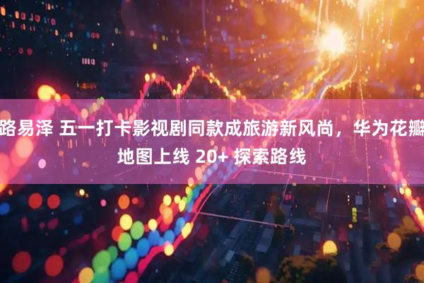 路易泽 五一打卡影视剧同款成旅游新风尚，华为花瓣地图上线 20+ 探索路线