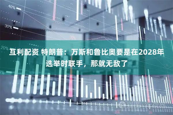 互利配资 特朗普：万斯和鲁比奥要是在2028年选举时联手，那就无敌了