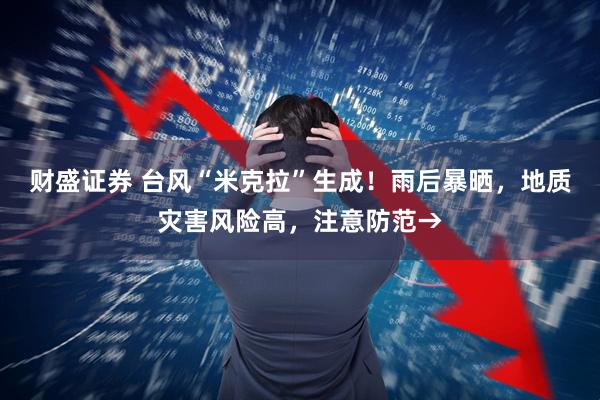 财盛证券 台风“米克拉”生成！雨后暴晒，地质灾害风险高，注意防范→