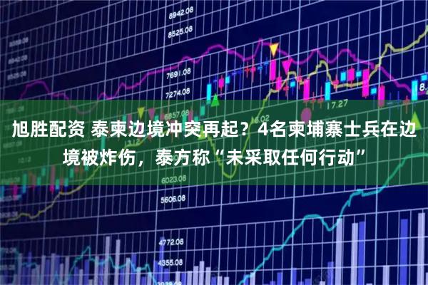 旭胜配资 泰柬边境冲突再起？4名柬埔寨士兵在边境被炸伤，泰方称“未采取任何行动”