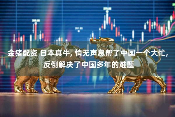 金猪配资 日本真牛, 悄无声息帮了中国一个大忙, 反倒解决了中国多年的难题