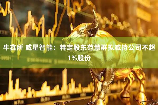 牛鑫所 威星智能：特定股东范慧群拟减持公司不超1%股份